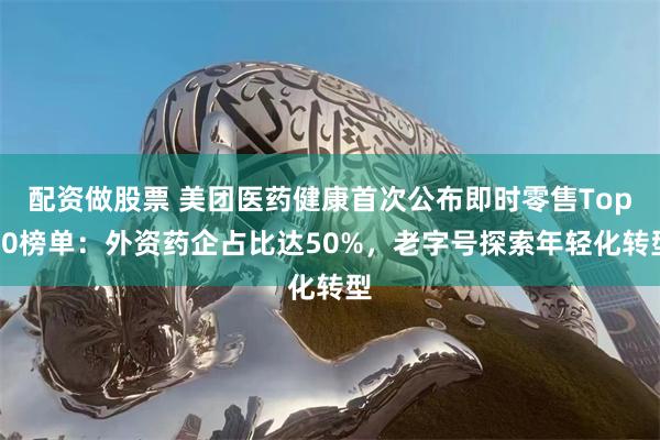 配资做股票 美团医药健康首次公布即时零售Top60榜单：外资药企占比达50%，老字号探索年轻化转型