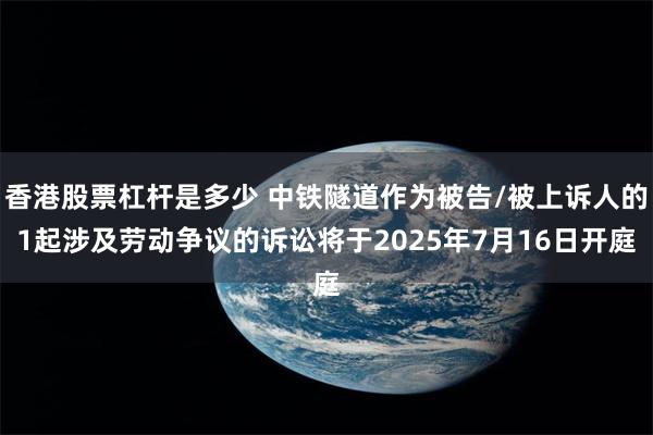 香港股票杠杆是多少 中铁隧道作为被告/被上诉人的1起涉及劳动争议的诉讼将于2025年7月16日开庭