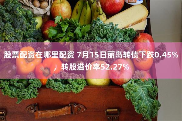 股票配资在哪里配资 7月15日丽岛转债下跌0.45%，转股溢价率52.27%