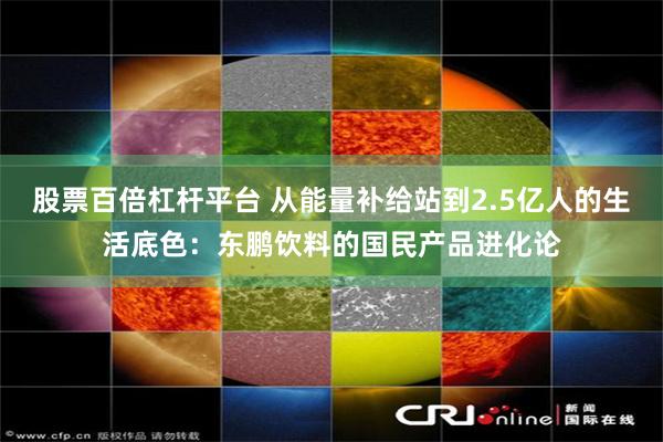 股票百倍杠杆平台 从能量补给站到2.5亿人的生活底色：东鹏饮料的国民产品进化论