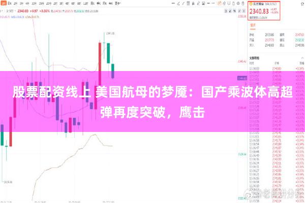股票配资线上 美国航母的梦魇：国产乘波体高超弹再度突破，鹰击