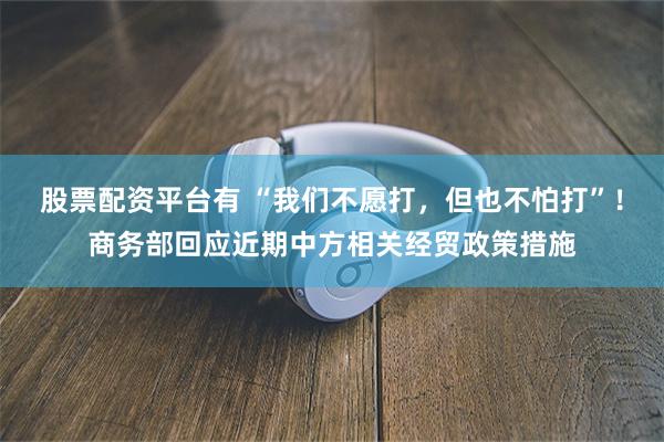 股票配资平台有 “我们不愿打，但也不怕打”！商务部回应近期中方相关经贸政策措施